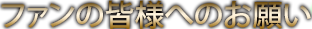 ファンの皆様へのお願い