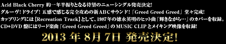 Acid Black Cherry 約一年半振りとなる待望のニューシングル発売決定!
グルーヴ!ドライブ!五感で感じる完全攻めの新ABCサウンド!
「Greed Greed Greed」堂々完成!
カップリングには【Recreation Track】として、1987年のヒット曲「輝きながら…」のカバーを収録。CD+DVD盤にはリード楽曲「Greed Greed Greed」のMUSIC CLIPとメイキング映像を収録!