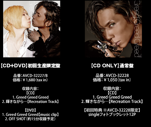 【CD+DVD】初回生産限定盤
品番:AVCD-32227/B
価格:¥1,680(tax in)
収録内容:
【CD】
1. Greed Greed Greed
2. 輝きながら…【Recreation Track】
【DVD】
1. Greed Greed Greed【music clip】
2. OFF SHOT(約15分収録予定)